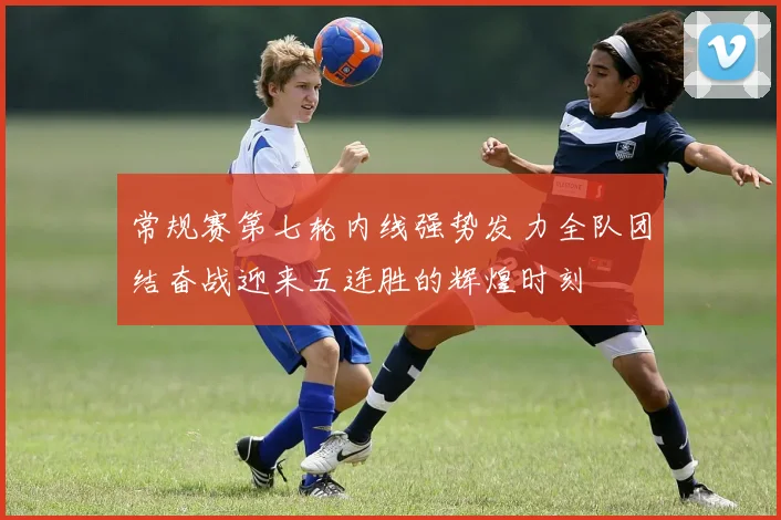 常规赛第七轮内线强势发力全队团结奋战迎来五连胜的辉煌时刻