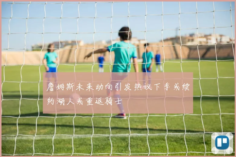 詹姆斯未来动向引发热议下季或续约湖人或重返骑士