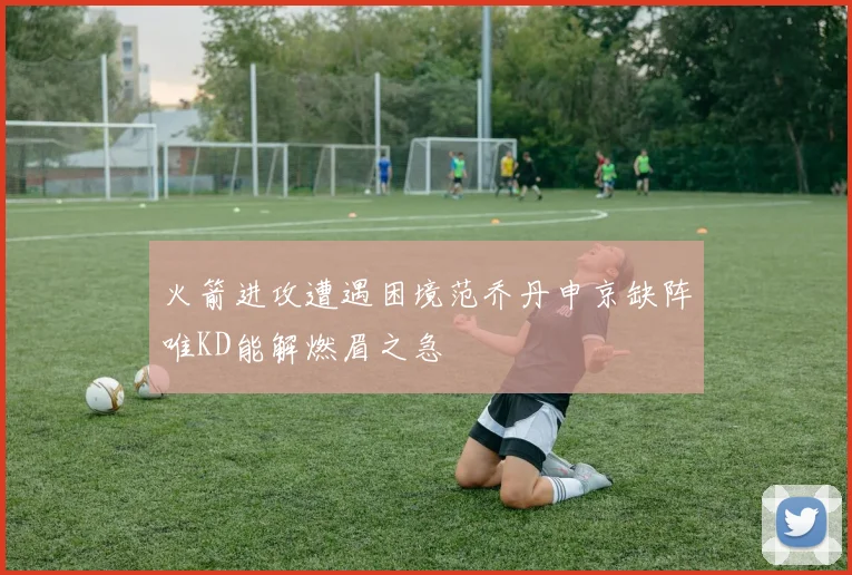 火箭进攻遭遇困境范乔丹申京缺阵唯KD能解燃眉之急