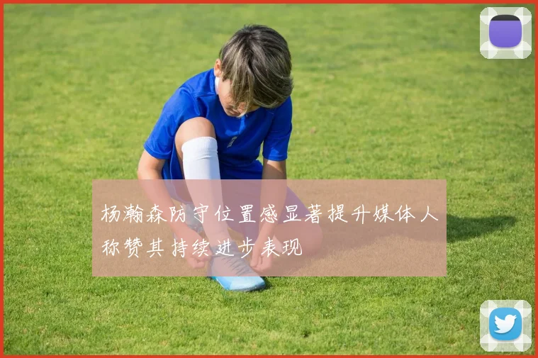 杨瀚森防守位置感显著提升媒体人称赞其持续进步表现