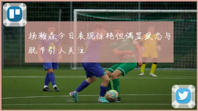 杨瀚森今日表现惊艳但偶显疲态与脱节引人关注