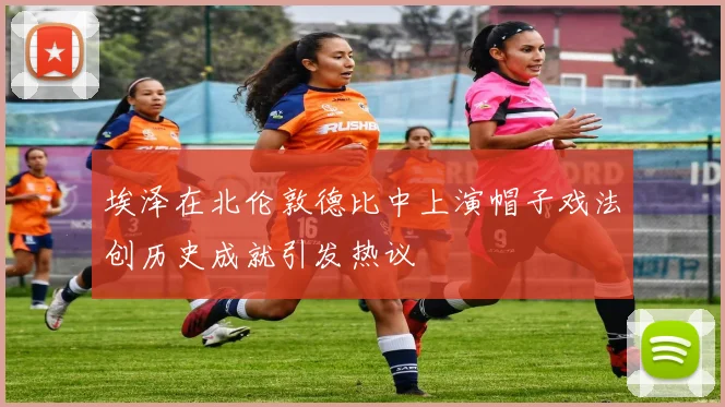 埃泽在北伦敦德比中上演帽子戏法创历史成就引发热议