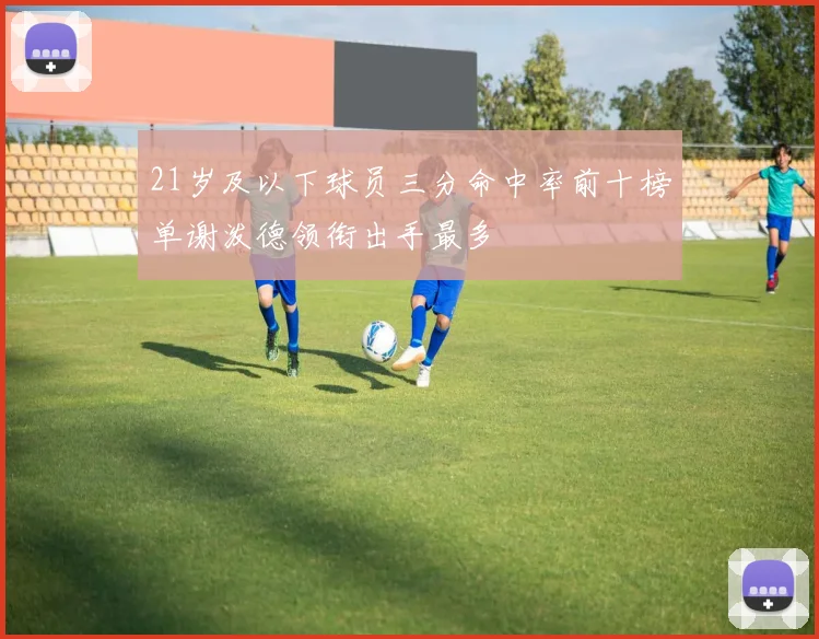 21岁及以下球员三分命中率前十榜单谢泼德领衔出手最多