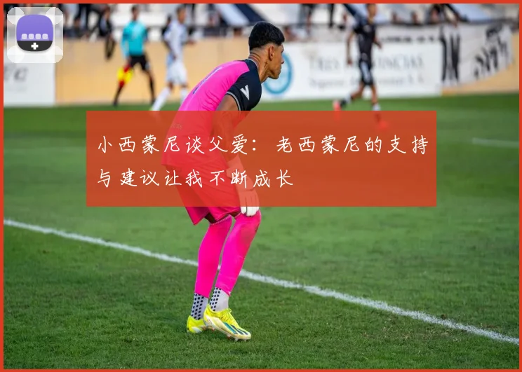 小西蒙尼谈父爱：老西蒙尼的支持与建议让我不断成长