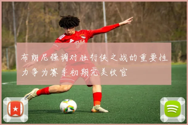 布朗尼强调对独行侠之战的重要性力争为赛季初期完美收官