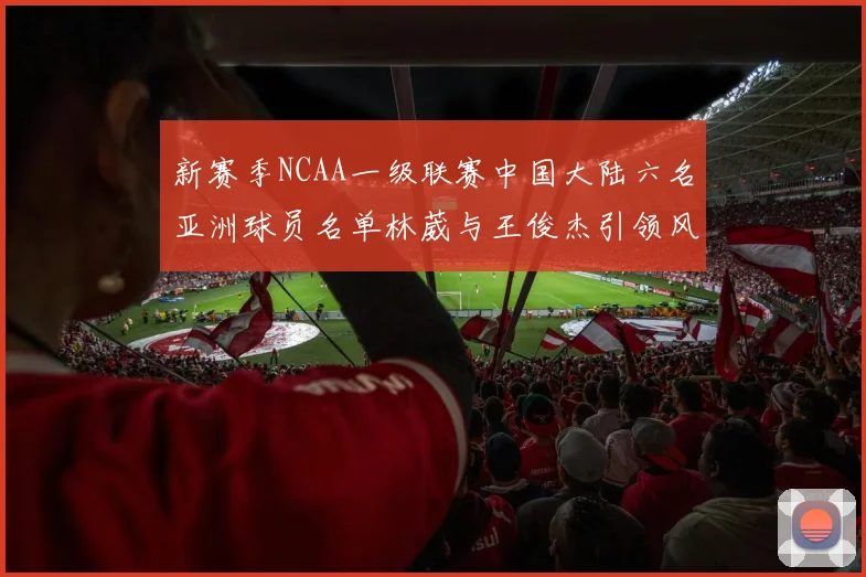 新赛季NCAA一级联赛中国大陆六名亚洲球员名单林葳与王俊杰引领风骚