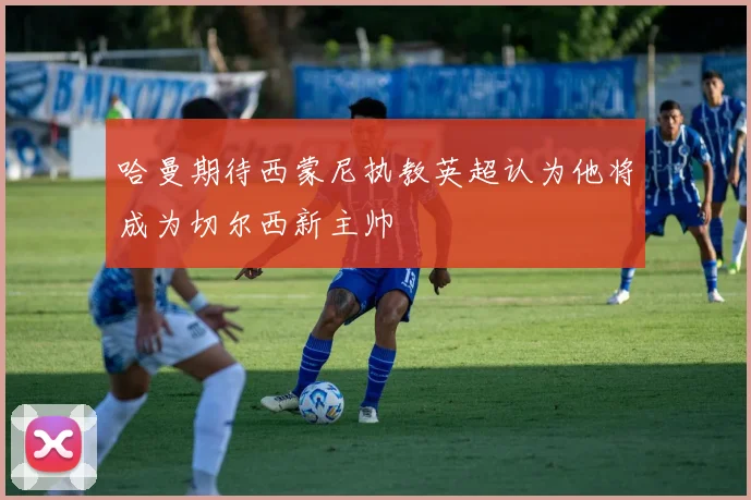 哈曼期待西蒙尼执教英超认为他将成为切尔西新主帅